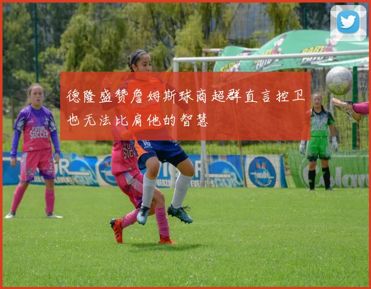 德隆盛赞詹姆斯球商超群直言控卫也无法比肩他的智慧