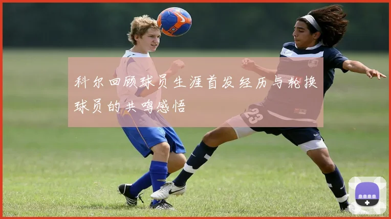 科尔回顾球员生涯首发经历与轮换球员的共鸣感悟