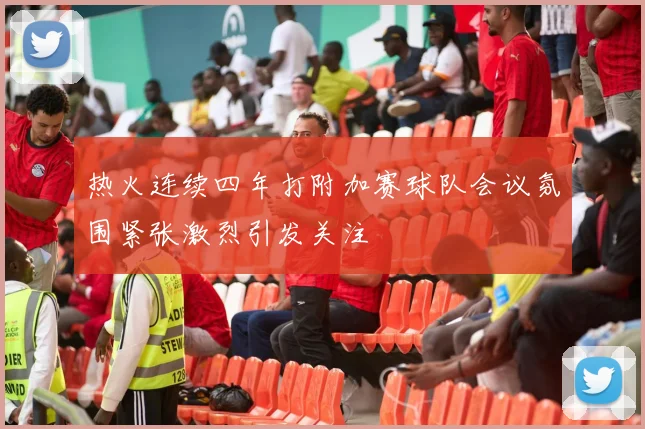 热火连续四年打附加赛球队会议氛围紧张激烈引发关注