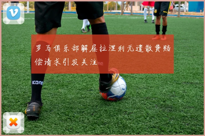 罗马俱乐部解雇拉涅利无遣散费赔偿请求引发关注