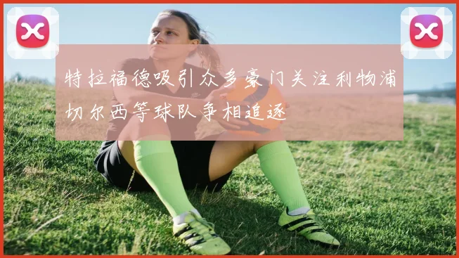 特拉福德吸引众多豪门关注利物浦切尔西等球队争相追逐