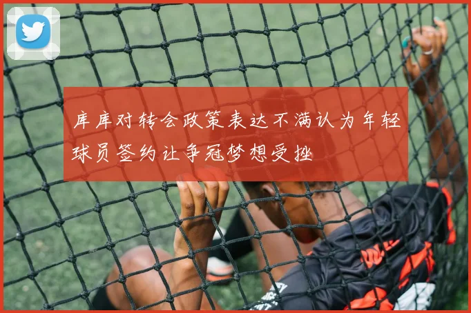 库库对转会政策表达不满认为年轻球员签约让争冠梦想受挫