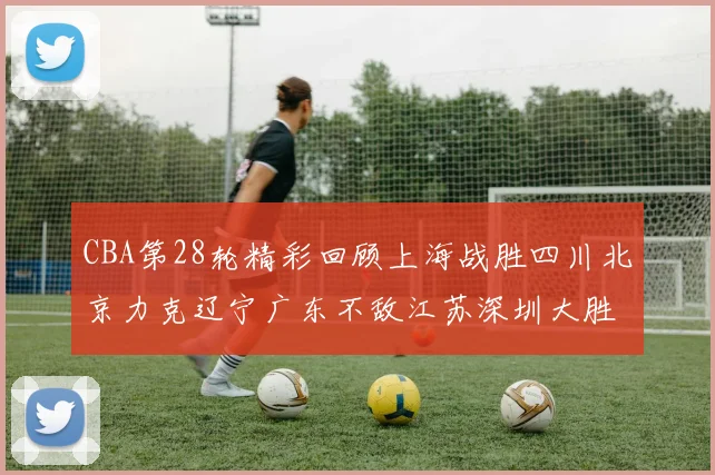 CBA第28轮精彩回顾上海战胜四川北京力克辽宁广东不敌江苏深圳大胜新疆