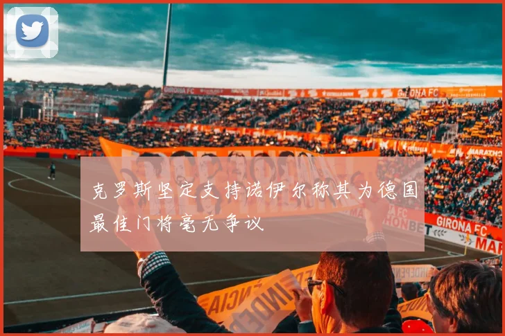 克罗斯坚定支持诺伊尔称其为德国最佳门将毫无争议