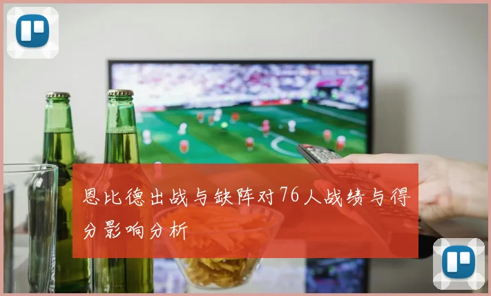 恩比德出战与缺阵对76人战绩与得分影响分析