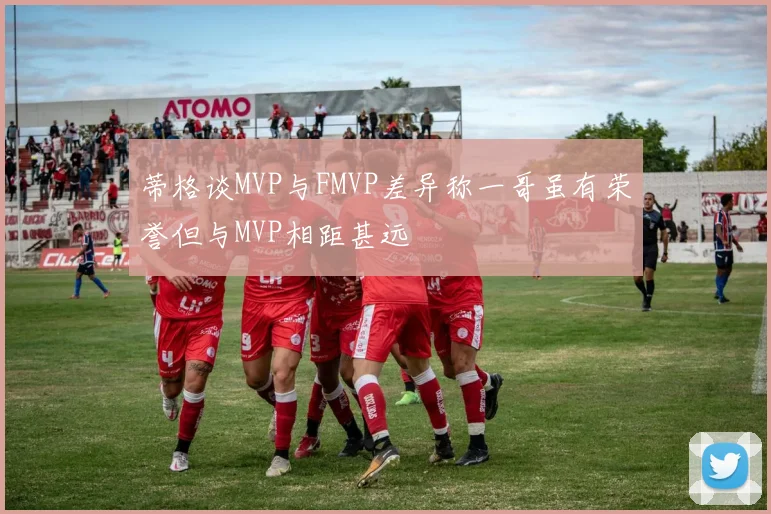 蒂格谈MVP与FMVP差异称一哥虽有荣誉但与MVP相距甚远