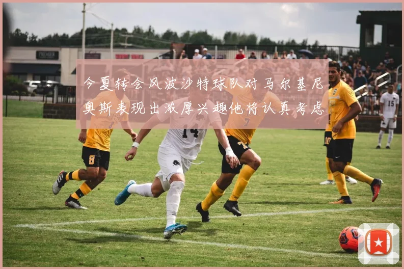 今夏转会风波沙特球队对马尔基尼奥斯表现出浓厚兴趣他将认真考虑所有选择