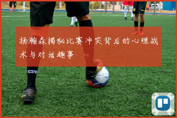 杨瀚森揭秘比赛冲突背后的心理战术与对话趣事