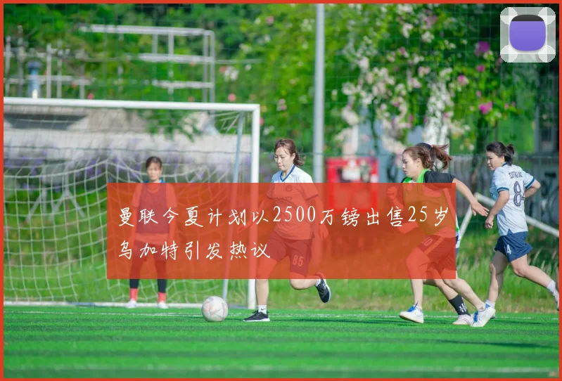 曼联今夏计划以2500万镑出售25岁乌加特引发热议